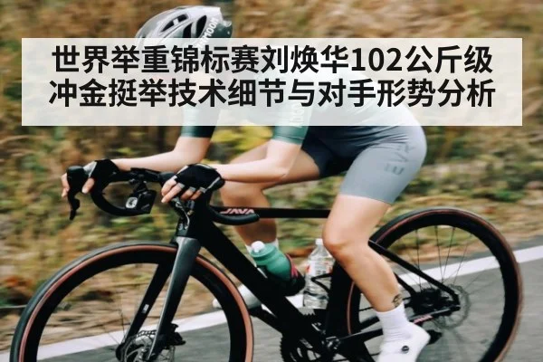 世界举重锦标赛刘焕华102公斤级冲金挺举技术细节与对手形势分析（kaiyun）