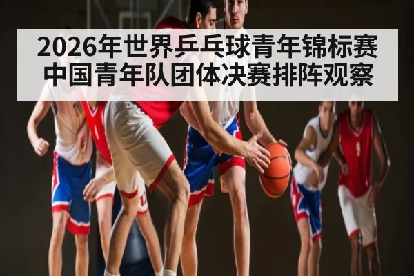 2026年世界乒乓球青年锦标赛中国青年队团体决赛排阵观察