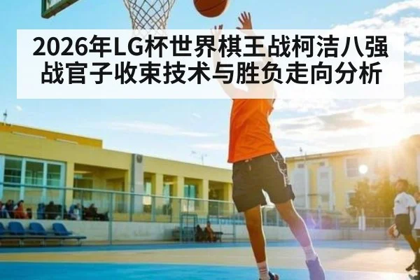 2026年LG杯世界棋王战柯洁八强战官子收束技术与胜负走向分析（kaiyun）
