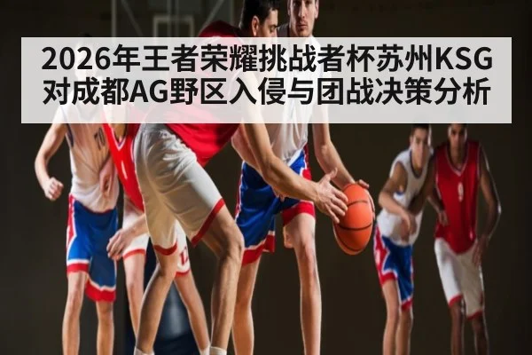 2026年王者荣耀挑战者杯苏州KSG对成都AG野区入侵与团战决策分析 - kaiyun