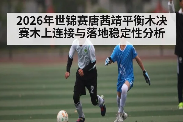 2026年世锦赛唐茜靖平衡木决赛木上连接与落地稳定性分析（kaiyun）